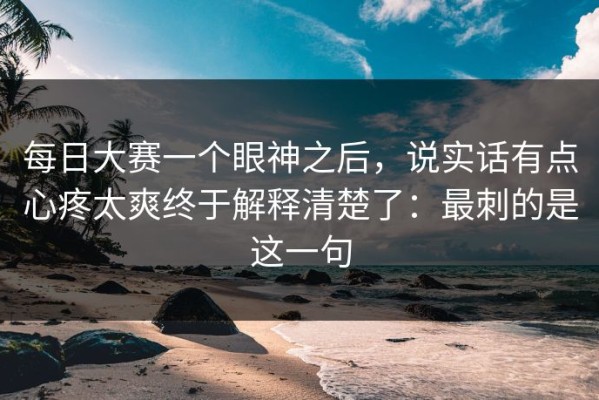 每日大赛一个眼神之后，说实话有点心疼太爽终于解释清楚了：最刺的是这一句