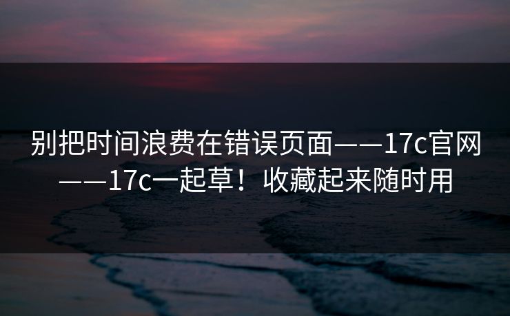 别把时间浪费在错误页面——17c官网——17c一起草！收藏起来随时用