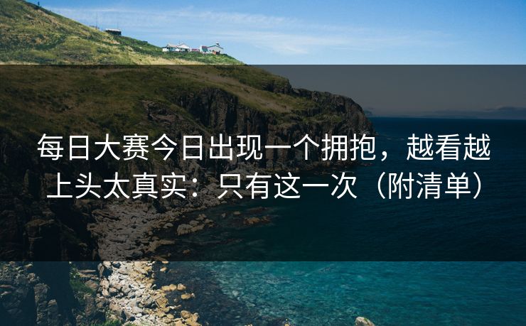 每日大赛今日出现一个拥抱,越看越上头太真实:只有这一次(附清单) 每日大赛今日出现一个拥抱,越看越上头太真实:只有这一次(附清单)