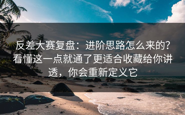 反差大赛复盘：进阶思路怎么来的？看懂这一点就通了更适合收藏给你讲透，你会重新定义它