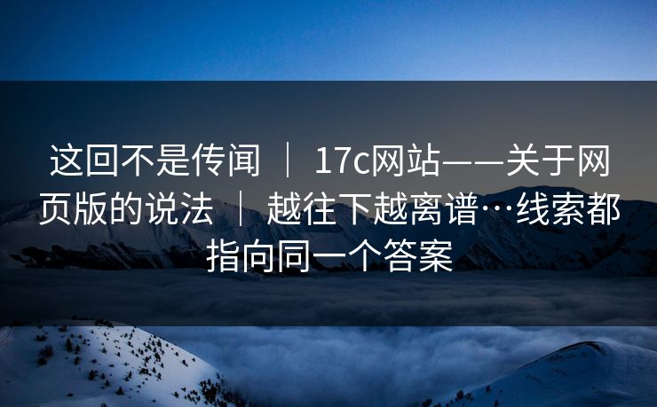这回不是传闻 ｜ 17c网站——关于网页版的说法 ｜ 越往下越离谱…线索都指向同一个答案