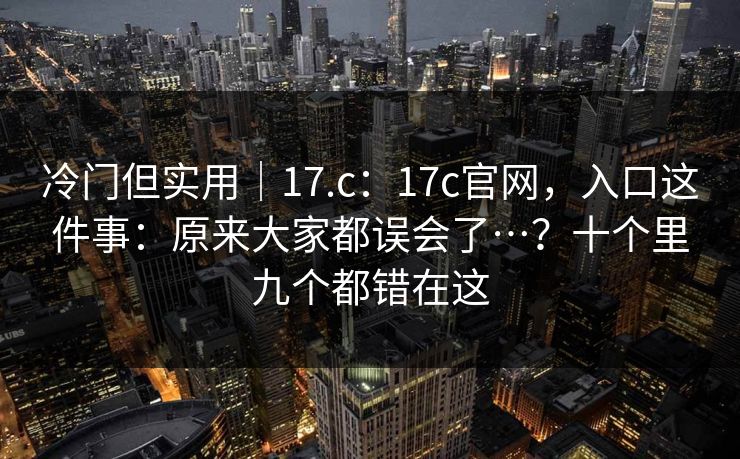 冷门但实用|17.c:17c官网,入口这件事:原来大家都误会了…?十个里九个都错在这 冷门但实用|17.c:17c官网,入口这件事:原来大家都误会了…?十个里九个都错在这