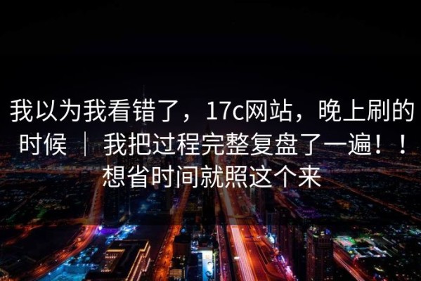 我以为我看错了，17c网站，晚上刷的时候 ｜ 我把过程完整复盘了一遍！！想省时间就照这个来