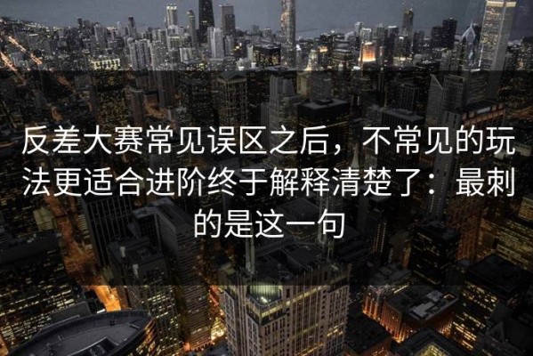 反差大赛常见误区之后，不常见的玩法更适合进阶终于解释清楚了：最刺的是这一句