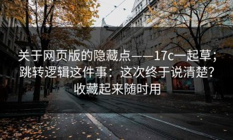 关于网页版的隐藏点——17c一起草；跳转逻辑这件事：这次终于说清楚？收藏起来随时用