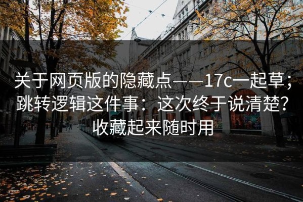 关于网页版的隐藏点——17c一起草；跳转逻辑这件事：这次终于说清楚？收藏起来随时用