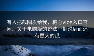 有人把截图发给我，糖心vlog入口官网：关于电脑版的说法…据说后面还有更大的瓜