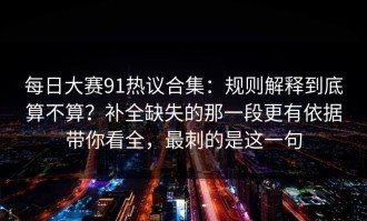 每日大赛91热议合集：规则解释到底算不算？补全缺失的那一段更有依据带你看全，最刺的是这一句