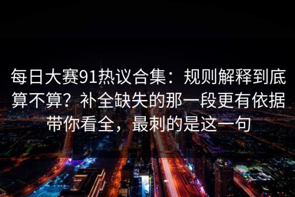 每日大赛91热议合集：规则解释到底算不算？补全缺失的那一段更有依据带你看全，最刺的是这一句