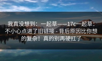 我真没想到：一起草——17c一起草：不小心点进了旧链接 - 背后原因比你想的复杂！真的别再硬扛了