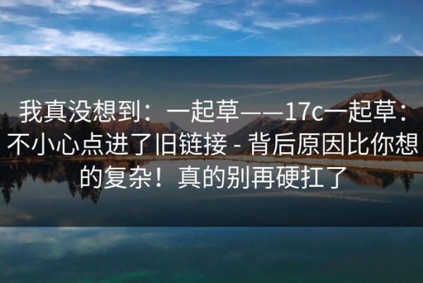 我真没想到：一起草——17c一起草：不小心点进了旧链接 - 背后原因比你想的复杂！真的别再硬扛了