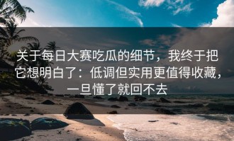 关于每日大赛吃瓜的细节，我终于把它想明白了：低调但实用更值得收藏，一旦懂了就回不去