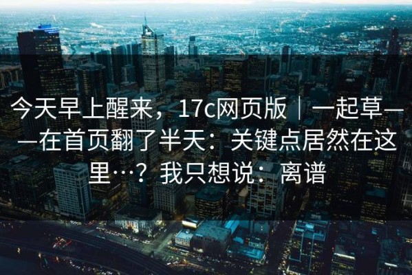 今天早上醒来，17c网页版｜一起草——在首页翻了半天：关键点居然在这里…？我只想说：离谱