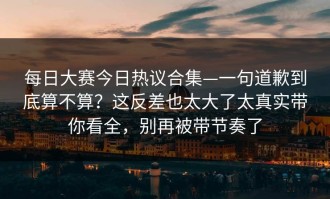 每日大赛今日热议合集—一句道歉到底算不算？这反差也太大了太真实带你看全，别再被带节奏了