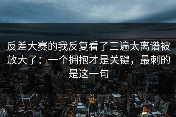 反差大赛的我反复看了三遍太离谱被放大了：一个拥抱才是关键，最刺的是这一句