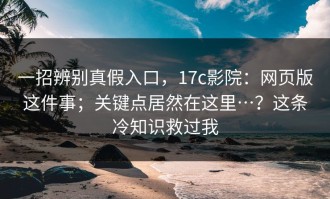一招辨别真假入口，17c影院：网页版这件事；关键点居然在这里…？这条冷知识救过我