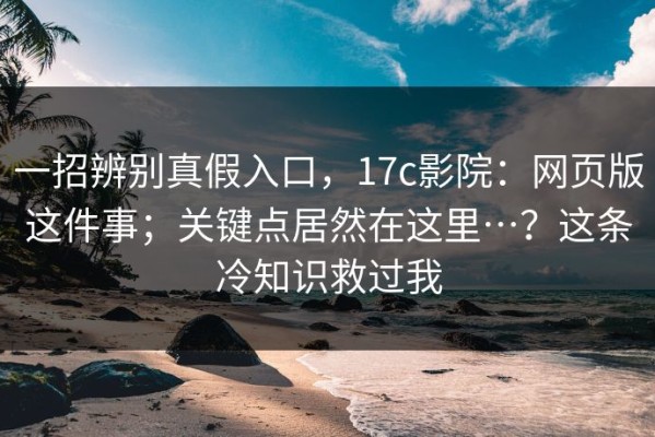 一招辨别真假入口，17c影院：网页版这件事；关键点居然在这里…？这条冷知识救过我