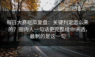 每日大赛吃瓜复盘：关键判定怎么来的？圈内人一句话更完整给你讲透，最刺的是这一句