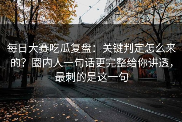 每日大赛吃瓜复盘：关键判定怎么来的？圈内人一句话更完整给你讲透，最刺的是这一句