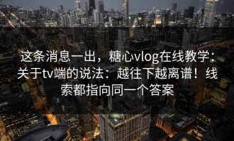这条消息一出，糖心vlog在线教学：关于tv端的说法：越往下越离谱！线索都指向同一个答案