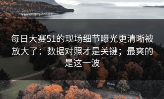 每日大赛51的现场细节曝光更清晰被放大了：数据对照才是关键；最爽的是这一波
