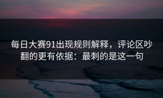 每日大赛91出现规则解释，评论区吵翻的更有依据：最刺的是这一句