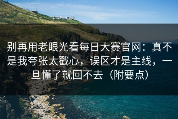 别再用老眼光看每日大赛官网：真不是我夸张太戳心，误区才是主线，一旦懂了就回不去（附要点）