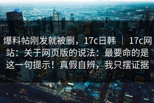 爆料帖刚发就被删，17c日韩 ｜ 17c网站：关于网页版的说法：最要命的是这一句提示！真假自辨，我只摆证据