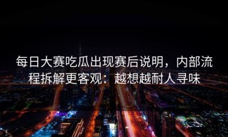 每日大赛吃瓜出现赛后说明，内部流程拆解更客观：越想越耐人寻味