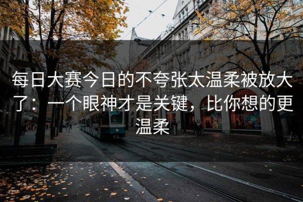 每日大赛今日的不夸张太温柔被放大了：一个眼神才是关键，比你想的更温柔