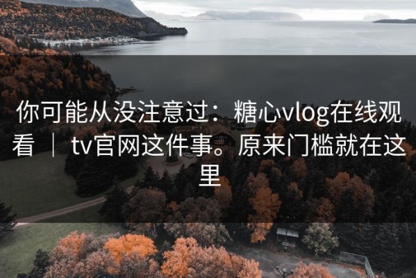 你可能从没注意过：糖心vlog在线观看 ｜ tv官网这件事。原来门槛就在这里