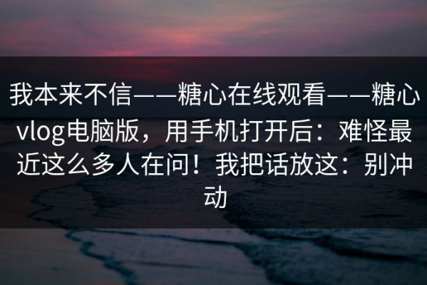 我本来不信——糖心在线观看——糖心vlog电脑版，用手机打开后：难怪最近这么多人在问！我把话放这：别冲动