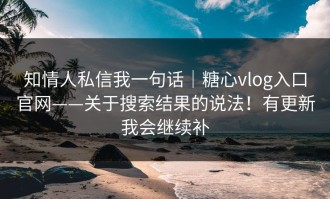 知情人私信我一句话｜糖心vlog入口官网——关于搜索结果的说法！有更新我会继续补