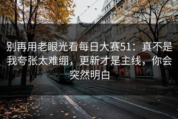 别再用老眼光看每日大赛51：真不是我夸张太难绷，更新才是主线，你会突然明白