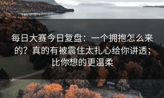 每日大赛今日复盘：一个拥抱怎么来的？真的有被震住太扎心给你讲透；比你想的更温柔