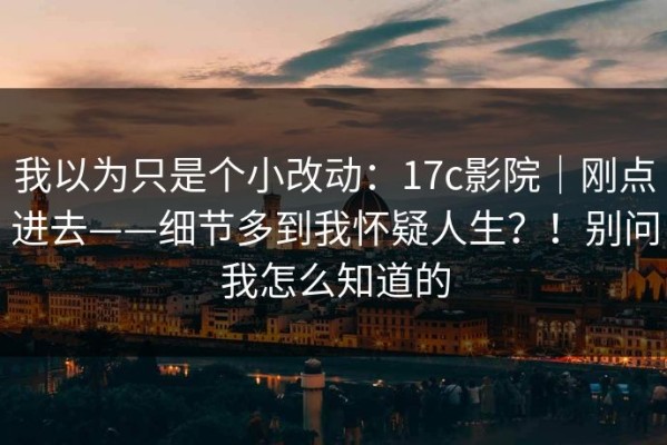 我以为只是个小改动：17c影院｜刚点进去——细节多到我怀疑人生？！别问我怎么知道的