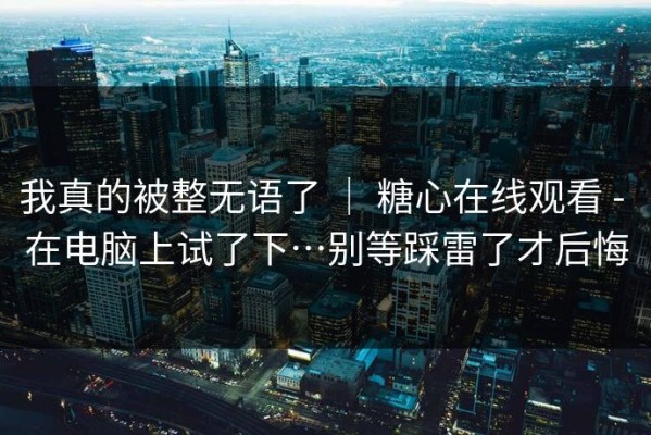 我真的被整无语了 ｜ 糖心在线观看 - 在电脑上试了下…别等踩雷了才后悔