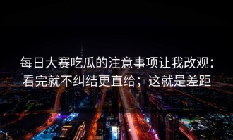 每日大赛吃瓜的注意事项让我改观：看完就不纠结更直给；这就是差距