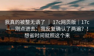 我真的被整无语了 ｜ 17c网页版｜17c——刚点进去：我反复确认了两遍？！想省时间就照这个来