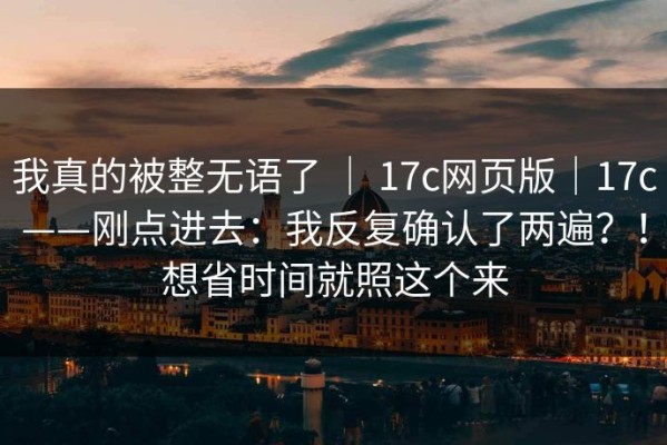 我真的被整无语了 ｜ 17c网页版｜17c——刚点进去：我反复确认了两遍？！想省时间就照这个来