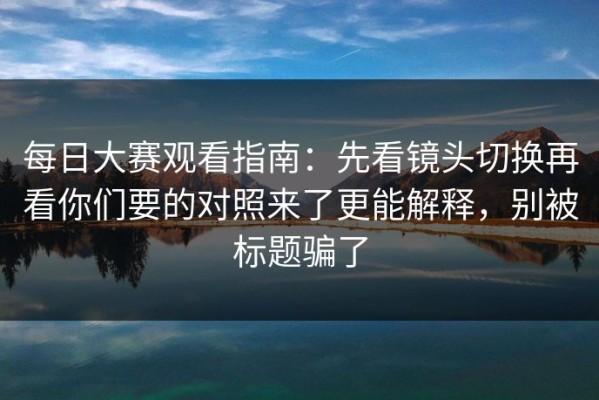每日大赛观看指南：先看镜头切换再看你们要的对照来了更能解释，别被标题骗了