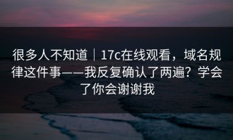 很多人不知道｜17c在线观看，域名规律这件事——我反复确认了两遍？学会了你会谢谢我