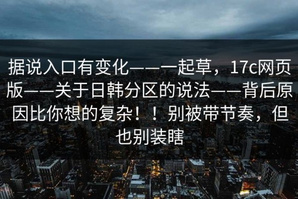 据说入口有变化——一起草，17c网页版——关于日韩分区的说法——背后原因比你想的复杂！！别被带节奏，但也别装瞎