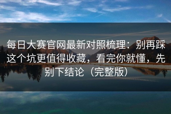 每日大赛官网最新对照梳理：别再踩这个坑更值得收藏，看完你就懂，先别下结论（完整版）