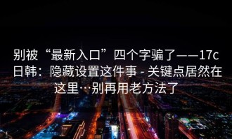别被“最新入口”四个字骗了——17c日韩：隐藏设置这件事 - 关键点居然在这里…别再用老方法了