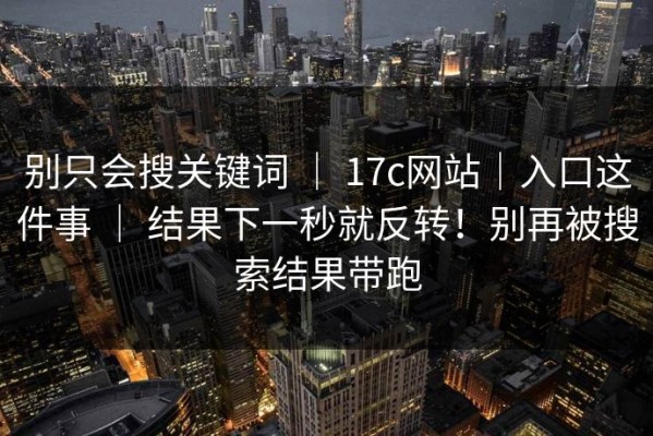 别只会搜关键词 ｜ 17c网站｜入口这件事 ｜ 结果下一秒就反转！别再被搜索结果带跑