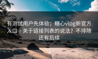 有测试用户先体验；糖心vlog新官方入口｜关于链接列表的说法？不排除还有后续