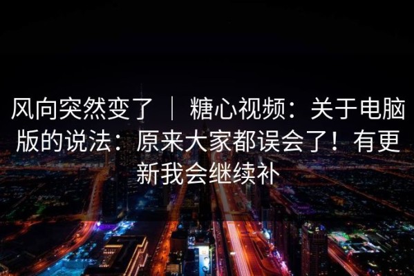 风向突然变了 ｜ 糖心视频：关于电脑版的说法：原来大家都误会了！有更新我会继续补