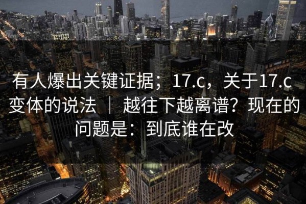 有人爆出关键证据；17.c，关于17.c 变体的说法 ｜ 越往下越离谱？现在的问题是：到底谁在改