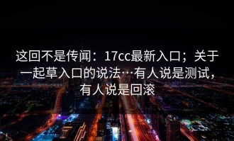 这回不是传闻：17cc最新入口；关于一起草入口的说法…有人说是测试，有人说是回滚
